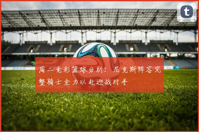 周二竞彩篮球分析：尼克斯阵容完整骑士全力以赴迎战对手