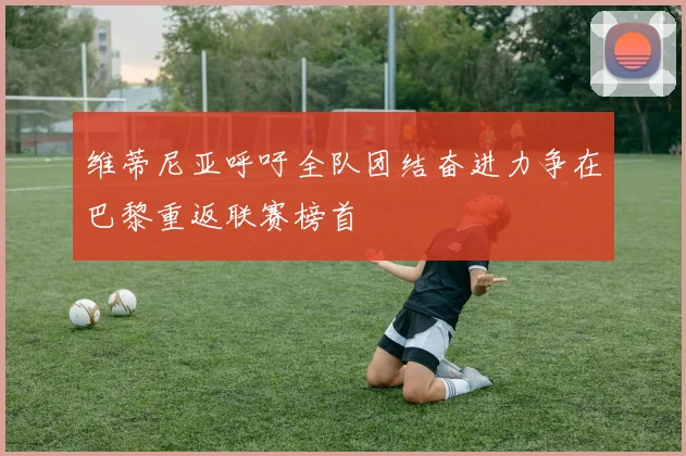 维蒂尼亚呼吁全队团结奋进力争在巴黎重返联赛榜首