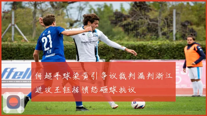 何超手球染黄引争议裁判漏判浙江进攻王钰栋愤怒砸球抗议