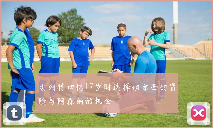 古利特回忆17岁时选择切尔西的冒险与阿森纳的机会