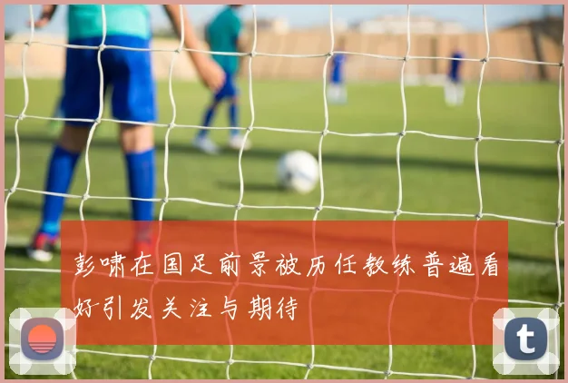 彭啸在国足前景被历任教练普遍看好引发关注与期待