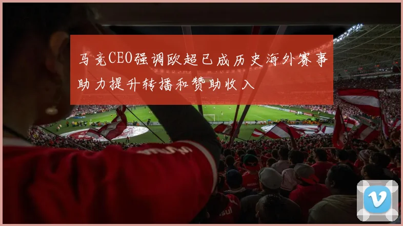马竞CEO强调欧超已成历史海外赛事助力提升转播和赞助收入