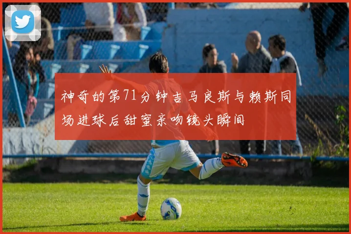 神奇的第71分钟吉马良斯与赖斯同场进球后甜蜜亲吻镜头瞬间