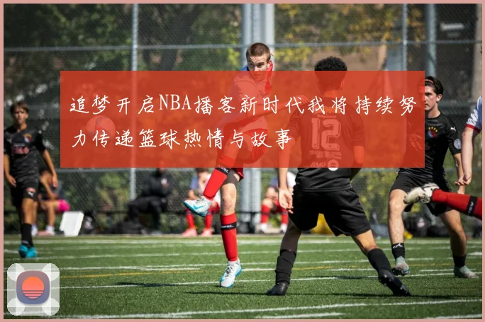 追梦开启NBA播客新时代我将持续努力传递篮球热情与故事