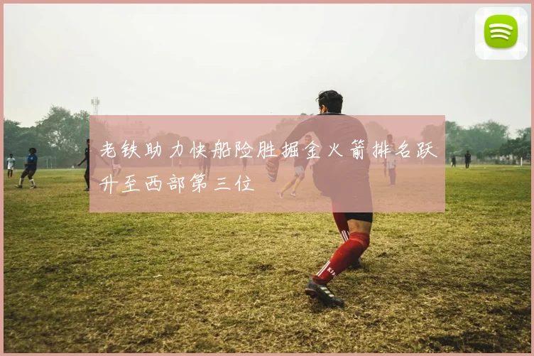 老铁助力快船险胜掘金火箭排名跃升至西部第三位