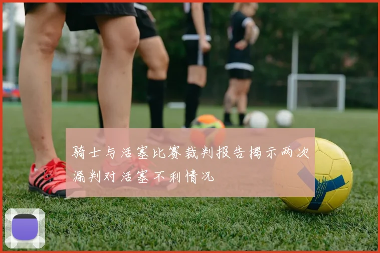 骑士与活塞比赛裁判报告揭示两次漏判对活塞不利情况