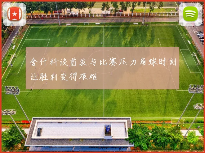 舍什科谈首发与比赛压力角球时刻让胜利变得艰难