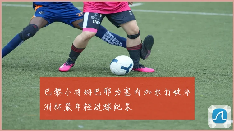 巴黎小将姆巴耶为塞内加尔打破非洲杯最年轻进球纪录