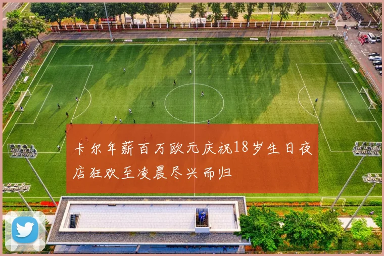 卡尔年薪百万欧元庆祝18岁生日夜店狂欢至凌晨尽兴而归