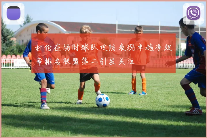 杜伦在场时球队攻防表现卓越净效率排名联盟第二引发关注