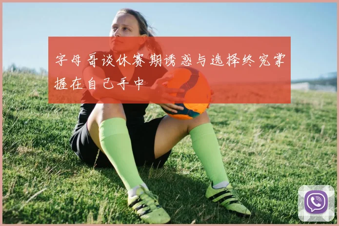 字母哥谈休赛期诱惑与选择终究掌握在自己手中